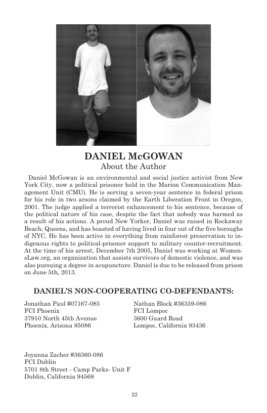 DANIEL McGOWAN About the Author  Daniel MecGowan is an environmental and social justice activist from New York City, now a political prisoner held in the Marion Communication Man agement Unit (CMU). He is serving a seven-year sentence in federal prison for his role in two arsons claimed by the Earth Liberation Front in Oregon, 2001 The judge applied a terrorist enhancement to his sentence, because of the political nature of his case, despite the fact that nobody was harmed as a result of his actions. A proud New Yorker, Daniel was raised in Rockaway Beach, Queens, and has boasted of having lived in four out of the five boroughs. of NYC. He has been active in everything from rainforest preservation to in- digenous rights o political-prisoner support to military counter-recruitment. At the time of his arrest, December Tth 2005, Danicl was working at Women. sLaw.org, an organization that assists survivors of domestie violence, and was. also pursuing a degree in acupuncture. Daniel is due to be released from prison on June 5th, 2013,  DANIEL’S NON-COOPERATING CO-DEFENDANTS:  Jonathan Paul #07167-085 Nathan Block #36359-086 FCI Phocnix FCI Lompoc 57910 North 45th Avenue 3600 Guard Road  Phoenix, Arizona 85086 Lompoc, California 93436  Joyanna Zacher #36360-086 FCI Dublin  5701 8th Street - Camp Parks. Unit F Dublin, California 94568 